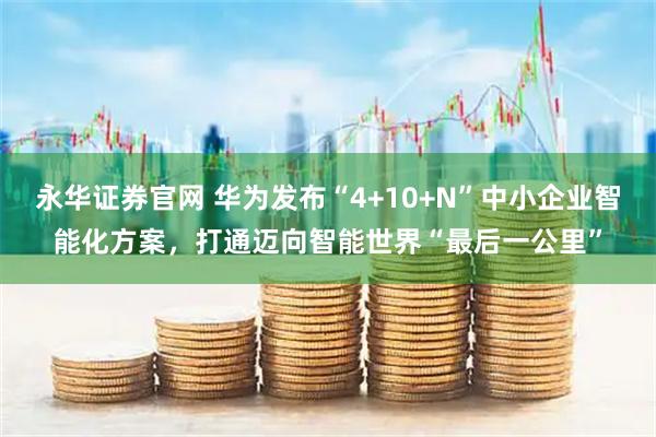 永华证券官网 华为发布“4+10+N”中小企业智能化方案，打通迈向智能世界“最后一公里”