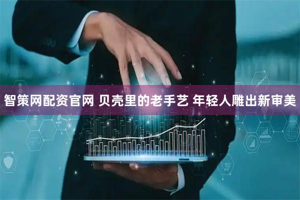 智策网配资官网 贝壳里的老手艺 年轻人雕出新审美