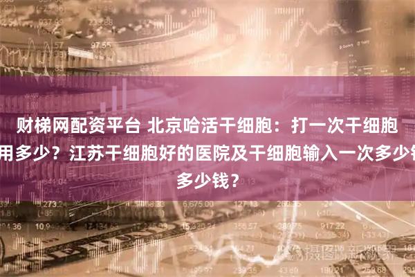 财梯网配资平台 北京哈活干细胞：打一次干细胞费用多少？江苏干细胞好的医院及干细胞输入一次多少钱？