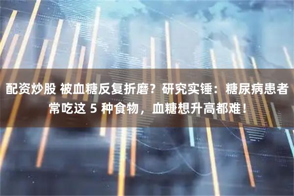 配资炒股 被血糖反复折磨？研究实锤：糖尿病患者常吃这 5 种食物，血糖想升高都难！