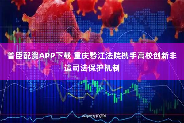 普臣配资APP下载 重庆黔江法院携手高校创新非遗司法保护机制