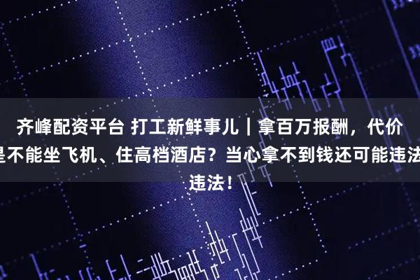 齐峰配资平台 打工新鲜事儿｜拿百万报酬，代价是不能坐飞机、住高档酒店？当心拿不到钱还可能违法！