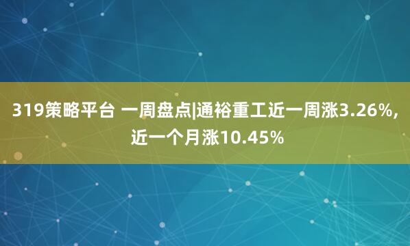 319策略平台 一周盘点|通裕重工近一周涨3.26%, 近一个月涨10.45%