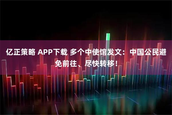 亿正策略 APP下载 多个中使馆发文：中国公民避免前往、尽快转移！