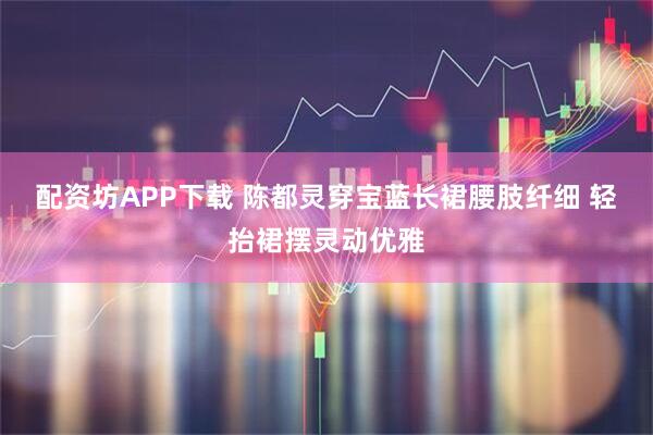 配资坊APP下载 陈都灵穿宝蓝长裙腰肢纤细 轻抬裙摆灵动优雅