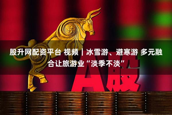 股升网配资平台 视频｜冰雪游、避寒游 多元融合让旅游业“淡季不淡”