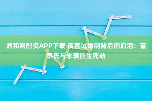 鼎和网配资APP下载 清宫试婚制背后的血泪：富察氏与永璜的生死劫