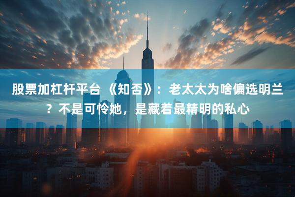 股票加杠杆平台 《知否》：老太太为啥偏选明兰？不是可怜她，是藏着最精明的私心