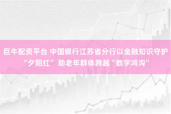 巨牛配资平台 中国银行江苏省分行以金融知识守护“夕阳红” 助老年群体跨越“数字鸿沟”