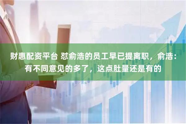 财惠配资平台 怼俞浩的员工早已提离职，俞浩：有不同意见的多了，这点肚量还是有的